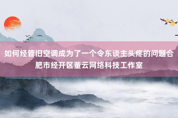 如何经管旧空调成为了一个令东谈主头疼的问题合肥市经开区董云网络科技工作室